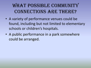 What Possible Community Connections Are There?A variety of performance venues could be found, including but not limited to elementary schools or children’s hospitals.A public performance in a park somewhere could be arranged. 