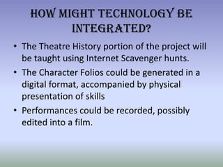How Might Technology Be Integrated?The Theatre History portion of the project will be taught using Internet Scavenger hunts.The Character Folios could be generated in a digital format, accompanied by physical presentation of skillsPerformances could be recorded, possibly edited into a film.