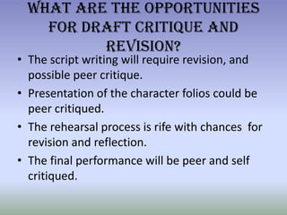 What Are the Opportunities For Draft Critique and Revision?The script writing will require revision, and possible peer critique.Presentation of the character folios could be peer critiqued.The rehearsal process is rife with chances  for revision and reflection. The final performance will be peer and self critiqued.
