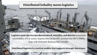 Distributed lethality meets logistics
Logistics must also become decentralized, attritible, and discrete to increase
survivability of U.S. assets, impose costs on the PRC, paralyze the PRC’s OODA
loop, and ultimately decrease PRC lethality
Distributed logistics is a tactical enabler that supports strategic deterrence
 