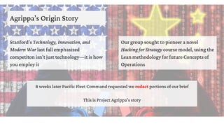 Agrippa’s Origin Story
Stanford’s Technology, Innovation, and
Modern War last fall emphasized
competiton isn’t just technology—it is how
you employ it
Our group sought to pioneer a novel
Hacking for Strategy course model, using the
Lean methodology for future Concepts of
Operations
8 weeks later Pacific Fleet Command requested we redact portions of our brief
This is Project Agrippa’s story
 