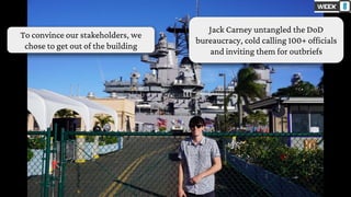 To convince our stakeholders, we
chose to get out of the building
Jack Carney untangled the DoD
bureaucracy, cold calling 100+ officials
and inviting them for outbriefs
 