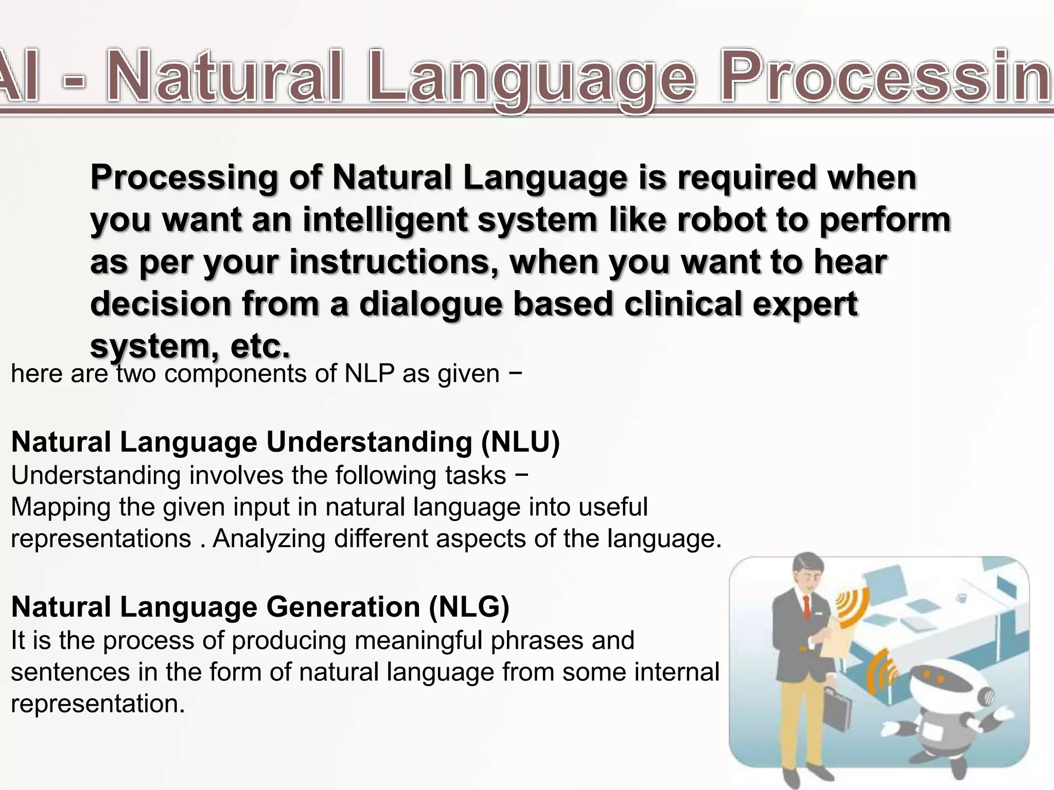 here are two components of NLP as given −
Natural Language Understanding (NLU)
Understanding involves the following tasks −
Mapping the given input in natural language into useful
representations . Analyzing different aspects of the language.
Natural Language Generation (NLG)
It is the process of producing meaningful phrases and
sentences in the form of natural language from some internal
representation.
Processing of Natural Language is required when
you want an intelligent system like robot to perform
as per your instructions, when you want to hear
decision from a dialogue based clinical expert
system, etc.
 