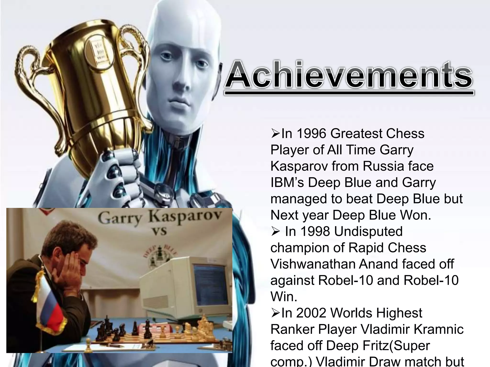 In 1996 Greatest Chess
Player of All Time Garry
Kasparov from Russia face
IBM’s Deep Blue and Garry
managed to beat Deep Blue but
Next year Deep Blue Won.
 In 1998 Undisputed
champion of Rapid Chess
Vishwanathan Anand faced off
against Robel-10 and Robel-10
Win.
In 2002 Worlds Highest
Ranker Player Vladimir Kramnic
faced off Deep Fritz(Super
comp.) Vladimir Draw match but
 