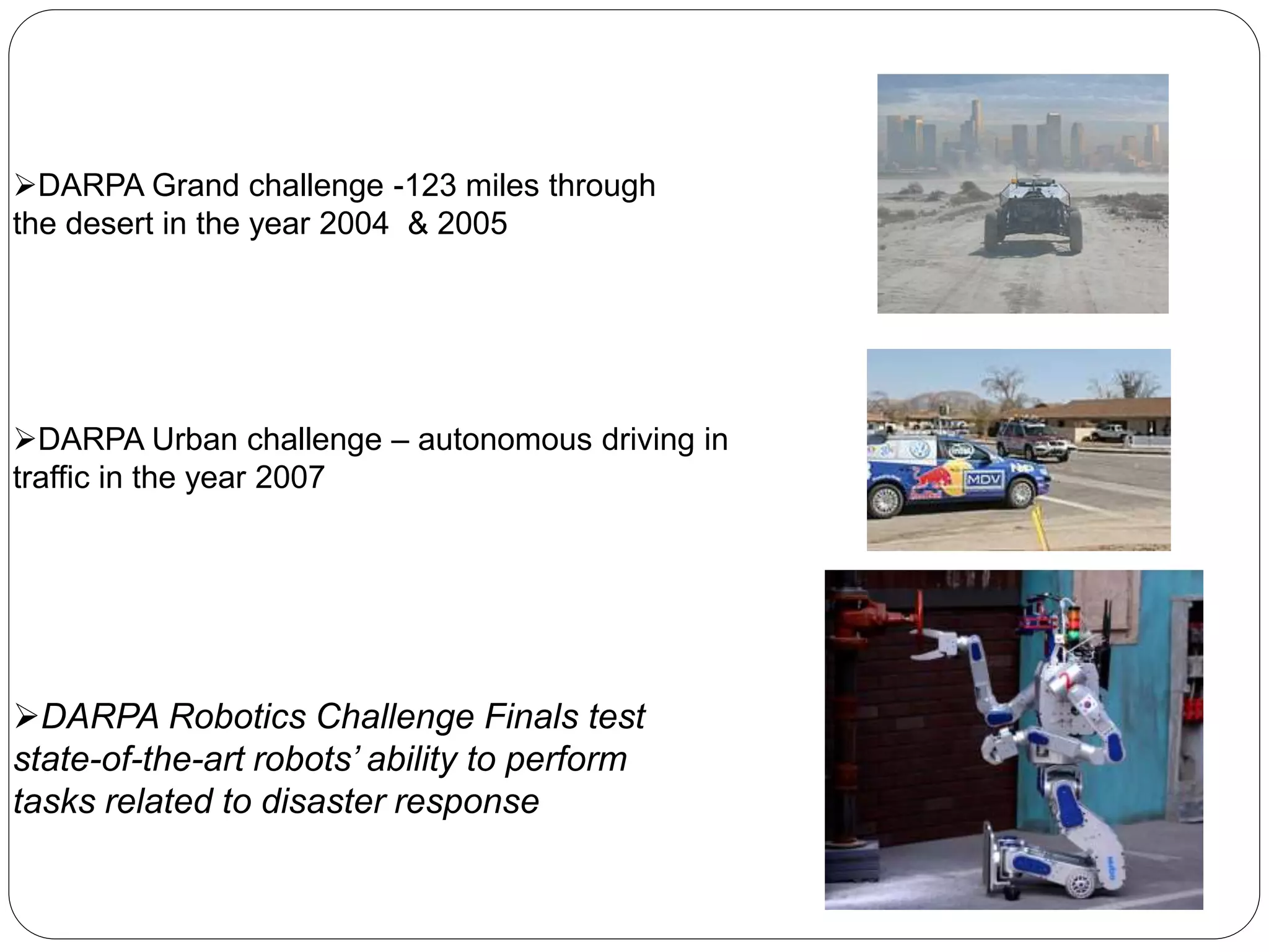 DARPA Grand challenge -123 miles through
the desert in the year 2004 & 2005
DARPA Urban challenge – autonomous driving in
traffic in the year 2007
DARPA Robotics Challenge Finals test
state-of-the-art robots’ ability to perform
tasks related to disaster response
 