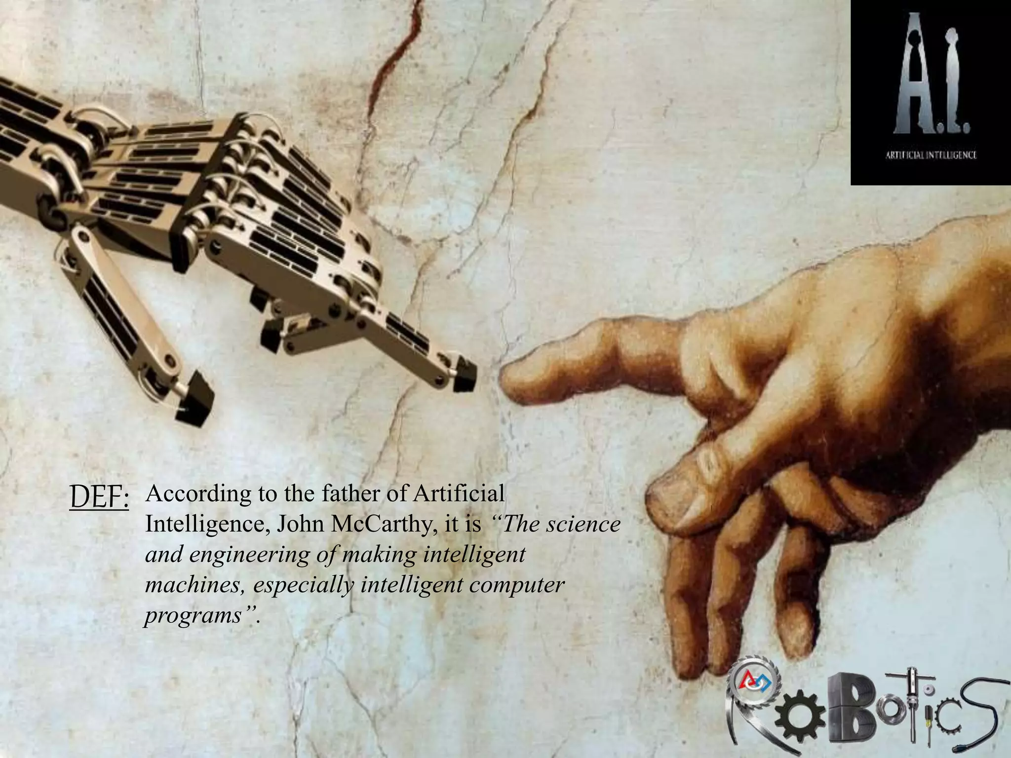 DEF: According to the father of Artificial
Intelligence, John McCarthy, it is “The science
and engineering of making intelligent
machines, especially intelligent computer
programs”.
 