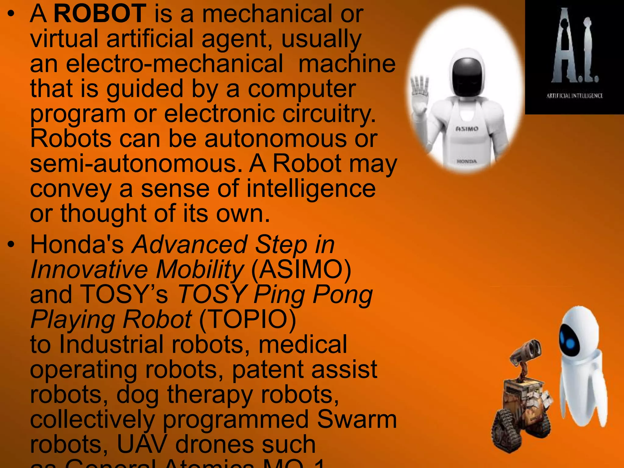 • A ROBOT is a mechanical or
virtual artificial agent, usually
an electro-mechanical machine
that is guided by a computer
program or electronic circuitry.
Robots can be autonomous or
semi-autonomous. A Robot may
convey a sense of intelligence
or thought of its own.
• Honda's Advanced Step in
Innovative Mobility (ASIMO)
and TOSY’s TOSY Ping Pong
Playing Robot (TOPIO)
to Industrial robots, medical
operating robots, patent assist
robots, dog therapy robots,
collectively programmed Swarm
robots, UAV drones such
 