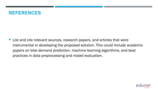 REFERENCES
 List and cite relevant sources, research papers, and articles that were
instrumental in developing the proposed solution. This could include academic
papers on bike demand prediction, machine learning algorithms, and best
practices in data preprocessing and model evaluation.
 