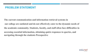 PROBLEM STATEMENT
The current communication and information retrieval systems in
our college are outdated and do not effectively cater to the dynamic needs of
the academic community. Students, faculty, and staff often face difficulties in
accessing essential information, obtaining quick responses to queries, and
navigating through the students Presepective
 