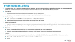 PROPOSED SOLUTION
 The proposed system aims to address the challenge of predicting the required bike count at each hour to ensure a stable supply of rental bikes. This involves leveraging data
analytics and machine learning techniques to forecast demand patterns accurately. The solution will consist of the following components:
 Data Collection:
 Gather historical data on bike rentals, including time, date, location, and other relevant factors.
 Utilize real-time data sources, such as weather conditions, events, and holidays, to enhance prediction accuracy.
 Data Preprocessing:
 Clean and preprocess the collected data to handle missing values, outliers, and inconsistencies.
 Feature engineering to extract relevant features from the data that might impact bike demand.
 Machine Learning Algorithm:
 Implement a machine learning algorithm, such as a time-series forecasting model (e.g., ARIMA, SARIMA, or LSTM), to predict bike counts based on historical patterns.
 Consider incorporating other factors like weather conditions, day of the week, and special events to improve prediction accuracy.
 Deployment:
 Develop a user-friendly interface or application that provides real-time predictions for bike counts at different hours.
 Deploy the solution on a scalable and reliable platform, considering factors like server infrastructure, response time, and user accessibility.
 Evaluation:
 Assess the model's performance using appropriate metrics such as Mean Absolute Error (MAE), Root Mean Squared Error (RMSE), or other relevant metrics.
 Fine-tune the model based on feedback and continuous monitoring of prediction accuracy.
 Result:
 