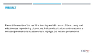 RESULT
Present the results of the machine learning model in terms of its accuracy and
effectiveness in predicting bike counts. Include visualizations and comparisons
between predicted and actual counts to highlight the model's performance.
 