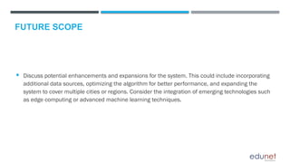  Discuss potential enhancements and expansions for the system. This could include incorporating
additional data sources, optimizing the algorithm for better performance, and expanding the
system to cover multiple cities or regions. Consider the integration of emerging technologies such
as edge computing or advanced machine learning techniques.
FUTURE SCOPE
 