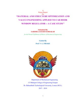 i
A
Project Report
On
“MATERIAL AND STRUCTURE OPTIMIZATION AND
VALUE ENGINEERING APPLIED TO CAR DOOR
WINDOW REGULATOR -- A CASE STUDY”
Submitted By
SARODE JAYESH SUDHAKAR
for the Partial Fulfillment of Master of Mechanical Engineering
-
Guided By
Prof. V. L. FIRAKE
Department of Mechanical Engineering
J.T.Mahajan College of Engineering Faizpur
Dr. Babasahheb Technological University, Lonere (M.S.).
2017 – 2018
 