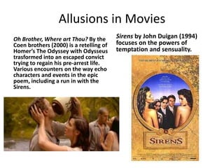 Allusions in MoviesOh Brother, Where art Thou? By the Coen brothers (2000) is a retelling of Homer’s The Odyssey with Odysseus trasformed into an escaped convict trying to regain his pre-arrest life.  Various encounters on the way echo characters and events in the epic poem, including a run in with the Sirens.Sirens by John Duigan (1994) focuses on the powers of temptation and sensuality.