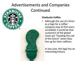 Advertisements and Companies ContinuedStarbucks CoffeeAlthough the use of a Siren as a logo for a coffee company may at first seem unrelated, it could be that customers of the global chain are “heeding the call of the Sirens” when they line up for their caffeine.In any case, the logo has an interesting history.