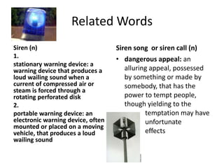 Related WordsSiren (n) 1. stationary warning device: a warning device that produces a loud wailing sound when a current of compressed air or steam is forced through a rotating perforated disk2. portable warning device: an electronic warning device, often mounted or placed on a moving vehicle, that produces a loud wailing soundSiren song or siren call (n)dangerous appeal: an alluring appeal, possessed by something or made by somebody, that has the power to tempt people, though yielding to the 	 	    temptation may have 	    unfortunate 		    effects 