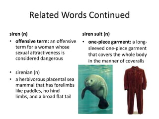 Related Words Continuedsiren (n)offensive term: an offensive term for a woman whose sexual attractiveness is considered dangeroussirenian (n)a herbivorous placental sea mammal that has forelimbs like paddles, no hind limbs, and a broad flat tail siren suit (n)one-piece garment: a long-sleeved one-piece garment that covers the whole body in the manner of coveralls