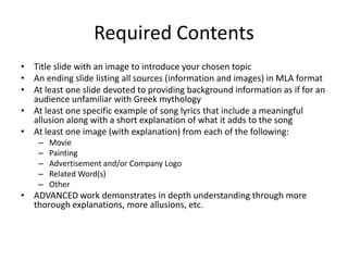 Required ContentsTitle slide with an image to introduce your chosen topicAn ending slide listing all sources (information and images) in MLA formatAt least one slide devoted to providing background information as if for an audience unfamiliar with Greek mythologyAt least one specific example of song lyrics that include a meaningful allusion along with a short explanation of what it adds to the songAt least one image (with explanation) from each of the following: Movie PaintingAdvertisement and/or Company Logo Related Word(s)OtherADVANCED work demonstrates in depth understanding through more thorough explanations, more allusions, etc.