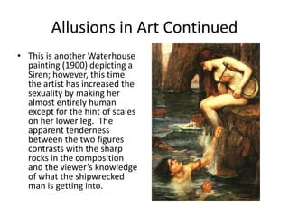 Allusions in Art ContinuedThis is another Waterhouse painting (1900) depicting a Siren; however, this time the artist has increased the sexuality by making her almost entirely human except for the hint of scales on her lower leg.  The apparent tenderness between the two figures contrasts with the sharp rocks in the composition and the viewer’s knowledge of what the shipwrecked man is getting into. 