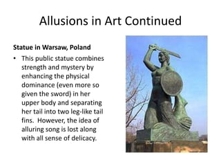 Allusions in Art ContinuedStatue in Warsaw, PolandThis public statue combines strength and mystery by enhancing the physical dominance (even more so given the sword) in her upper body and separating her tail into two leg-like tail fins.  However, the idea of alluring song is lost along with all sense of delicacy.