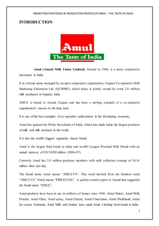 MARKETINGSTRATEGIES & PRODUCTION PROCESSOFAMUL – THE TASTE OFINDIA
1
INTRODUCTION
Amul (Anand Milk Union Limited), formed in 1946, is a dairy cooperative
movement in India.
It is a brand name managed by an apex cooperative organisation, Gujarat Co-operative Milk
Marketing Federation Ltd. (GCMMF), which today is jointly owned by some 2.6 million
milk producers in Gujarat, India.
AMUL is based in Anand, Gujarat and has been a sterling example of a co-operative
organization's success in the long term.
It is one of the best examples of co-operative achievement in the developing economy.
Amul has spurred the White Revolution of India, which has made India the largest producer
of milk and milk products in the world.
It is also the world's biggest vegetarian cheese brand.
Amul is the largest food brand in India and world's Largest Pouched Milk Brand with an
annual turnover of US $1050 million (2006-07).
Currently Amul has 2.6 million producer members with milk collection average of 10.16
million litres per day.
The brand name Amul means “AMULYA”. This word derived from the Sanskrit word
“AMULYA” which means “PRICELESS”. A quality control expert in Anand had suggested
the brand name “AMUL”.
Amul products have been in use in millions of homes since 1946. Amul Butter, Amul Milk
Powder, Amul Ghee, Amul spray, Amul Cheese, Amul Chocolates, Amul Shrikhand, Amul
Ice cream, Nutramul, Amul Milk and Amulya have made Amul a leading food brand in India.
 