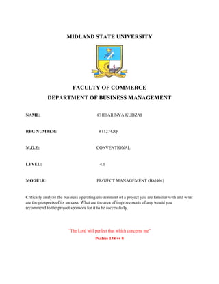 MIDLAND STATE UNIVERSITY
FACULTY OF COMMERCE
DEPARTMENT OF BUSINESS MANAGEMENT
NAME: CHIBARINYA KUDZAI
REG NUMBER: R112742Q
M.O.E: CONVENTIONAL
LEVEL: 4.1
MODULE: PROJECT MANAGEMENT (BM404)
Critically analyze the business operating environment of a project you are familiar with and what
are the prospects of its success, What are the area of improvements of any would you
recommend to the project sponsors for it to be successfully.
“The Lord will perfect that which concerns me”
Psalms 138 vs 8
 