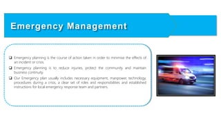  Emergency planning is the course of action taken in order to minimise the effects of
an incident or crisis.
 Emergency planning is to reduce injuries, protect the community and maintain
business continuity.
 Our Emergency plan usually includes necessary equipment, manpower, technology,
procedures during a crisis, a clear set of roles and responsibilities and established
instructions for local emergency response team and partners.
Emergency Management
 