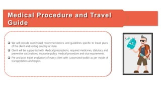  We will provide customized recommendations and guidelines specific to travel plans
of the client and visiting country or state.
 Client will be supported with Medical prescriptions, required medicines, statutory and
preventive vaccinations, insurance policy, medical procedure and visa requirements.
 Pre and post travel evaluation of every client with customized toolkit as per mode of
transportation and region.
Medical Procedure and Travel
Guide
 