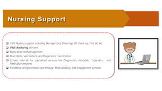  24/7 Nursing support including like Injections, Dressings, BP check up, First aid etc
 Vital Monitoring at home
 Medical record Management
 Blood tests, Vaccinations and Diagnostics coordination
 Correct referrals for specialised services like Diagnostics, Hospitals, Specialists and
Medical procedures
 Preventive and promotive care through Medical blogs, and engagement activities
Nursing Support
 