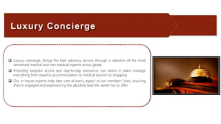  Luxury concierge, brings the best advisory service through a selection of the most
renowned medical and non medical experts across globe.
 Providing bespoke access and day-to-day assistance, our teams in place manage
everything from travel to accommodation to medical tourism to shopping
 Our in-house experts help take care of every aspect of our members’ lives, ensuring
they’re engaged and experiencing the absolute best the world has to offer.
Luxury Concierge
 