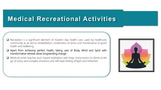  Recreation is a significant element of modern day health care, used by healthcare
community as an aid to rehabilitation, moderation of stress and maintenance of good
health and wellbeing.
 Apart from achieving perfect health, taking care of Body, Mind and Spirit with
transformative retreats allow longstanding change.
 Medical center teaches soul -based meditation with Yogic transmission to clients to let
go of stress and complex emotions and will have feeling of light and refreshed
Medical Recreational Activities
 