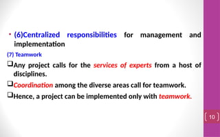 • (6)Centralized responsibilities for management and
implementation
(7) Teamwork
Any project calls for the services of experts from a host of
disciplines.
Coordination among the diverse areas call for teamwork.
Hence, a project can be implemented only with teamwork.
10
 