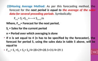(3)Moving Average Method: As per this forecasting method, the
forecast for the next period is equal to the average of the sales
data for several preceding periods. Symbolically:
Ft+1= St +St-1 +----+ St-n+1/n
Where, Ft+1= Forecast for the next period,
St = Sales for the current period
n = Period over which averaging is done
• If n is set equal to 4 (n has to be specified by the forecaster), the
forecast for period 5, using the sales data in table 5 above, will be
equal to
• F4+1= S1 +S2 + S3+ S4/4=28+29+28.5+31/4=29.1
102
 