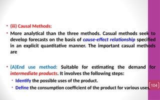 • (iii) Causal Methods:
• More analytical than the three methods. Casual methods seek to
develop forecasts on the basis of cause-effect relationship specified
in an explicit quantitative manner. The important casual methods
are
• (A)End use method: Suitable for estimating the demand for
intermediate products. It involves the following steps:
• Identify the possible uses of the product.
• Define the consumption coefficient of the product for various uses.104
 