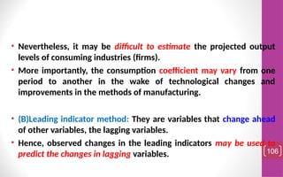 • Nevertheless, it may be difficult to estimate the projected output
levels of consuming industries (firms).
• More importantly, the consumption coefficient may vary from one
period to another in the wake of technological changes and
improvements in the methods of manufacturing.
• (B)Leading indicator method: They are variables that change ahead
of other variables, the lagging variables.
• Hence, observed changes in the leading indicators may be used to
predict the changes in lagging variables. 106
 