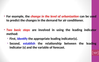 • For example, the change in the level of urbanization can be used
to predict the changes in the demand for air conditioner.
• Two basic steps are involved in using the leading indicator
method:
• First, identify the appropriate leading indicator(s).
• Second, establish the relationship between the leading
indicator (s) and the variable of forecast.
107
 