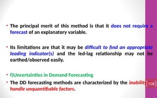 • The principal merit of this method is that it does not require a
forecast of an explanatory variable.
• Its limitations are that it may be difficult to find an appropriate
leading indicator(s) and the led-lag relationship may not be
earthed/observed easily.
• f)Uncertainties in Demand Forecasting
• The DD forecasting methods are characterized by the inability to
handle unquantifiable factors.
108
 