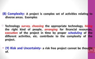 (8) Complexity: A project is complex set of activities relating to
diverse areas. Examples
 Technology survey, choosing the appropriate technology, hiring
the right kind of people, arranging for financial resources,
execution of the project in time by proper scheduling of the
different activities, etc. contribute to the complexity of the
project.
• (9) Risk and Uncertainty- a risk free project cannot be thought
of. 11
 