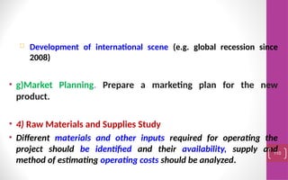  Development of international scene (e.g. global recession since
2008)
• g)Market Planning. Prepare a marketing plan for the new
product.
• 4) Raw Materials and Supplies Study
• Different materials and other inputs required for operating the
project should be identified and their availability, supply and
method of estimating operating costs should be analyzed.
110
 