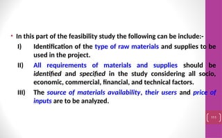 • In this part of the feasibility study the following can be include:-
I) Identification of the type of raw materials and supplies to be
used in the project.
II) All requirements of materials and supplies should be
identified and specified in the study considering all socio,
economic, commercial, financial, and technical factors.
III) The source of materials availability, their users and price of
inputs are to be analyzed.
111
 