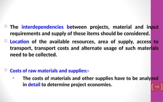  The interdependencies between projects, material and input
requirements and supply of these items should be considered.
 Location of the available resources, area of supply, access to
transport, transport costs and alternate usage of such materials
need to be collected.
 Costs of raw materials and supplies:-
• The costs of materials and other supplies have to be analyzed
in detail to determine project economies. 112
 