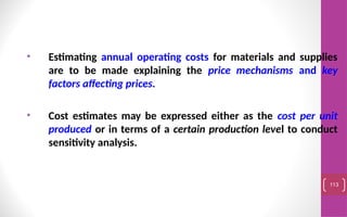 • Estimating annual operating costs for materials and supplies
are to be made explaining the price mechanisms and key
factors affecting prices.
• Cost estimates may be expressed either as the cost per unit
produced or in terms of a certain production level to conduct
sensitivity analysis.
113
 
