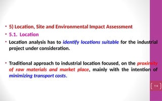 • 5) Location, Site and Environmental Impact Assessment
• 5.1. Location
• Location analysis has to identify locations suitable for the industrial
project under consideration.
• Traditional approach to industrial location focused, on the proximity
of raw materials and market place, mainly with the intention of
minimizing transport costs.
114
 