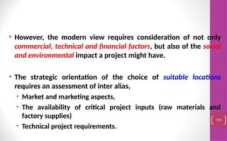• However, the modern view requires consideration of not only
commercial, technical and financial factors, but also of the social
and environmental impact a project might have.
• The strategic orientation of the choice of suitable locations
requires an assessment of inter alias,
• Market and marketing aspects,
• The availability of critical project inputs (raw materials and
factory supplies)
• Technical project requirements.
115
 