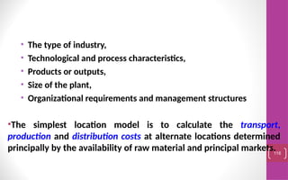 • The type of industry,
• Technological and process characteristics,
• Products or outputs,
• Size of the plant,
• Organizational requirements and management structures
•The simplest location model is to calculate the transport,
production and distribution costs at alternate locations determined
principally by the availability of raw material and principal markets.
116
 