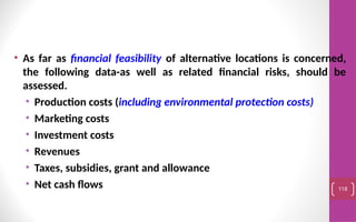 • As far as financial feasibility of alternative locations is concerned,
the following data-as well as related financial risks, should be
assessed.
• Production costs (including environmental protection costs)
• Marketing costs
• Investment costs
• Revenues
• Taxes, subsidies, grant and allowance
• Net cash flows 118
 