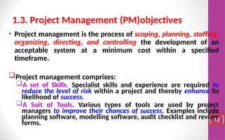 • Project management is the process of scoping, planning, staffing,
organizing, directing, and controlling the development of an
acceptable system at a minimum cost within a specified
timeframe.
Project management comprises:
A set of Skills. Specialist skills and experience are required to
reduce the level of risk within a project and thereby enhance its
likelihood of success.
A Suit of Tools. Various types of tools are used by project
managers to improve their chances of success. Examples include
planning software, modelling software, audit checklist and review
forms. 12
1.3. Project Management (PM)objectives
 