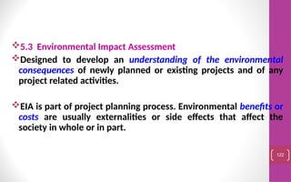 5.3 Environmental Impact Assessment
Designed to develop an understanding of the environmental
consequences of newly planned or existing projects and of any
project related activities.
EIA is part of project planning process. Environmental benefits or
costs are usually externalities or side effects that affect the
society in whole or in part.
122
 