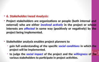 • 6. Stakeholder/need Analysis:
• Project stakeholders are organizations or people (both internal and
external) who are either involved actively in the project or whose
interests are affected in some way (positively or negatively) by the
project being implemented.
• Stakeholder analysis enables project planners to
• gain full understanding of the specific social conditions in which the
project will be implemented.
• to judge the social impact of the project and the willingness of the
various stakeholders to participate in project activities.
123
 