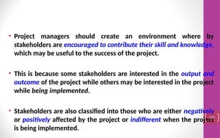 • Project managers should create an environment where by
stakeholders are encouraged to contribute their skill and knowledge,
which may be useful to the success of the project.
• This is because some stakeholders are interested in the output and
outcome of the project while others may be interested in the project
while being implemented.
• Stakeholders are also classified into those who are either negatively
or positively affected by the project or indifferent when the project
is being implemented.
124
 